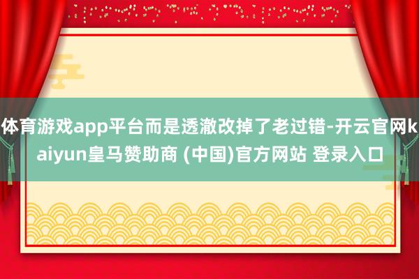 体育游戏app平台而是透澈改掉了老过错-开云官网kaiyun皇马赞助商 (中国)官方网站 登录入口