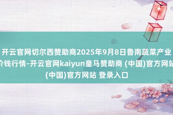 开云官网切尔西赞助商2025年9月8日鲁南蔬菜产业有限公司价钱行情-开云官网kaiyun皇马赞助商 (中国)官方网站 登录入口