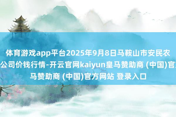 体育游戏app平台2025年9月8日马鞍山市安民农副居品交易有限公司价钱行情-开云官网kaiyun皇马赞助商 (中国)官方网站 登录入口