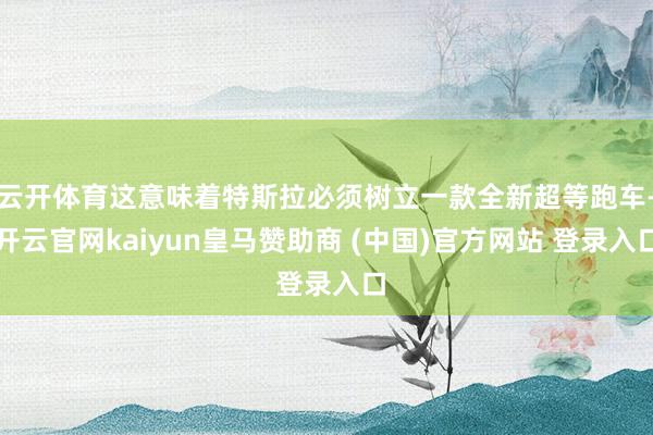 云开体育这意味着特斯拉必须树立一款全新超等跑车-开云官网kaiyun皇马赞助商 (中国)官方网站 登录入口