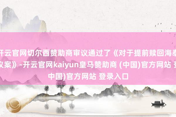 开云官网切尔西赞助商审议通过了《对于提前赎回海泰转债的议案》-开云官网kaiyun皇马赞助商 (中国)官方网站 登录入口