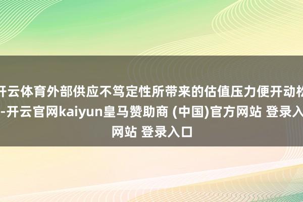 开云体育外部供应不笃定性所带来的估值压力便开动松动-开云官网kaiyun皇马赞助商 (中国)官方网站 登录入口