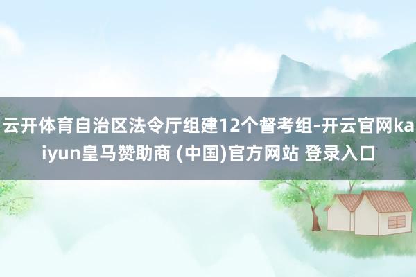 云开体育自治区法令厅组建12个督考组-开云官网kaiyun皇马赞助商 (中国)官方网站 登录入口