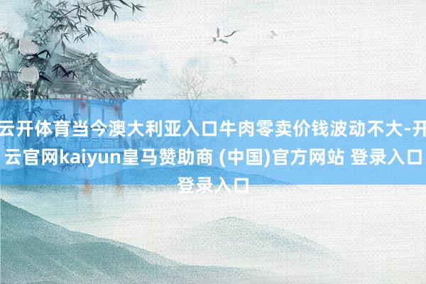 云开体育当今澳大利亚入口牛肉零卖价钱波动不大-开云官网kaiyun皇马赞助商 (中国)官方网站 登录入口