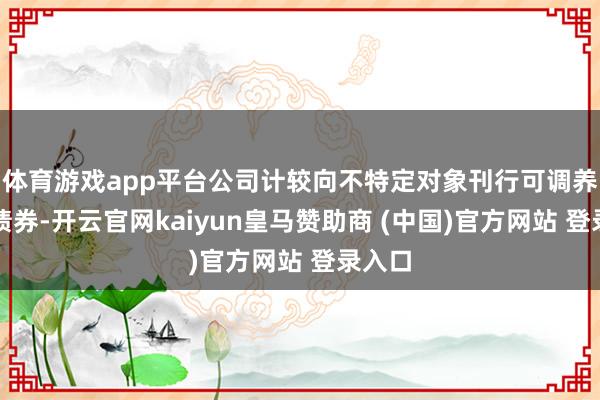 体育游戏app平台公司计较向不特定对象刊行可调养公司债券-开云官网kaiyun皇马赞助商 (中国)官方网站 登录入口