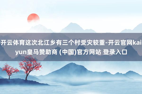 开云体育这次北江乡有三个村受灾较重-开云官网kaiyun皇马赞助商 (中国)官方网站 登录入口