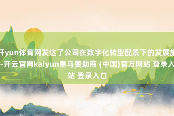 开yun体育网发达了公司在数字化转型配景下的发展旅途-开云官网kaiyun皇马赞助商 (中国)官方网站 登录入口