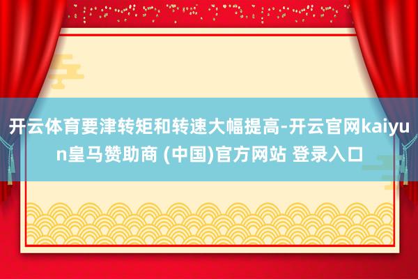 开云体育要津转矩和转速大幅提高-开云官网kaiyun皇马赞助商 (中国)官方网站 登录入口