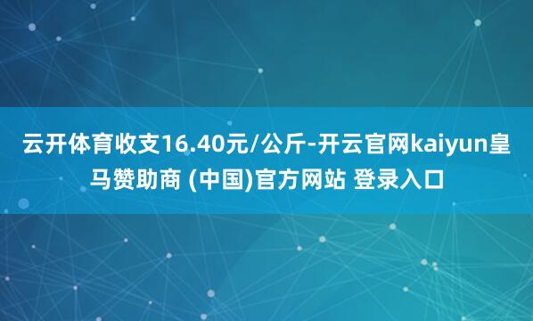 云开体育收支16.40元/公斤-开云官网kaiyun皇马赞助商 (中国)官方网站 登录入口