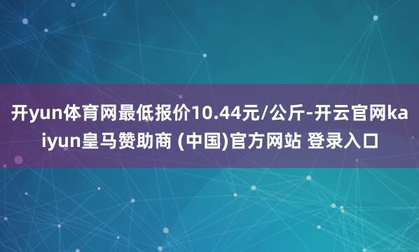 开yun体育网最低报价10.44元/公斤-开云官网kaiyun皇马赞助商 (中国)官方网站 登录入口