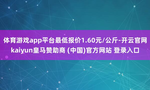 体育游戏app平台最低报价1.60元/公斤-开云官网kaiyun皇马赞助商 (中国)官方网站 登录入口