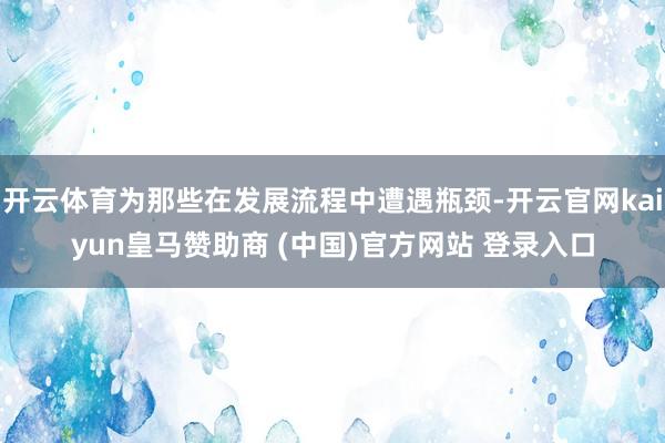 开云体育为那些在发展流程中遭遇瓶颈-开云官网kaiyun皇马赞助商 (中国)官方网站 登录入口
