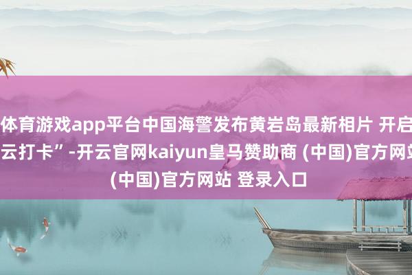 体育游戏app平台中国海警发布黄岩岛最新相片 开启一场“海疆云打卡”-开云官网kaiyun皇马赞助商 (中国)官方网站 登录入口