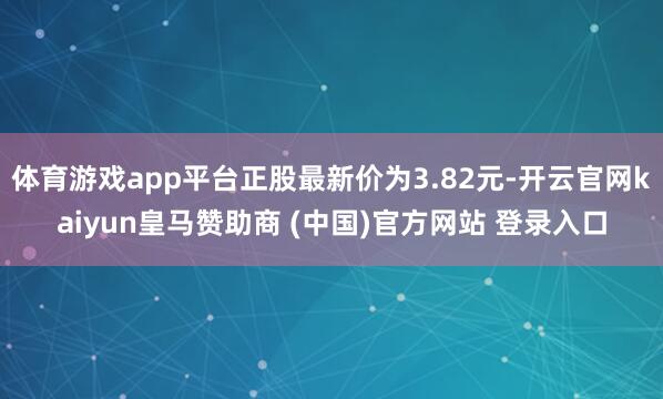 体育游戏app平台正股最新价为3.82元-开云官网kaiyun皇马赞助商 (中国)官方网站 登录入口