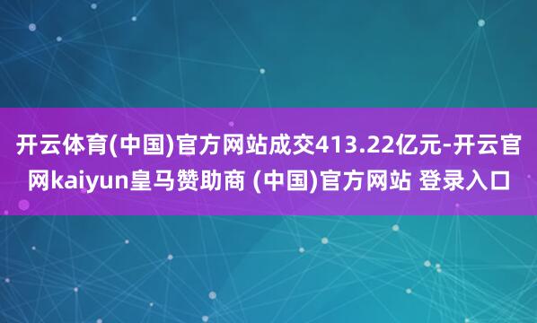 开云体育(中国)官方网站成交413.22亿元-开云官网kaiyun皇马赞助商 (中国)官方网站 登录入口