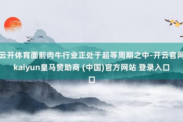 云开体育面前肉牛行业正处于超等周期之中-开云官网kaiyun皇马赞助商 (中国)官方网站 登录入口