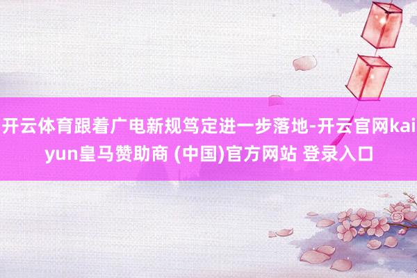 开云体育跟着广电新规笃定进一步落地-开云官网kaiyun皇马赞助商 (中国)官方网站 登录入口