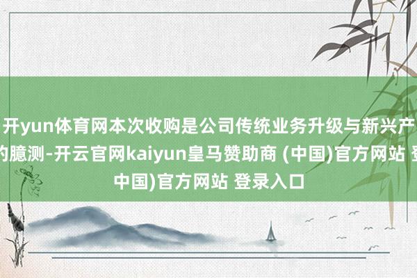 开yun体育网本次收购是公司传统业务升级与新兴产业布局的臆测-开云官网kaiyun皇马赞助商 (中国)官方网站 登录入口