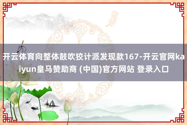 开云体育向整体鼓吹狡计派发现款167-开云官网kaiyun皇马赞助商 (中国)官方网站 登录入口