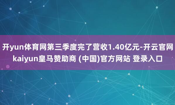 开yun体育网第三季度完了营收1.40亿元-开云官网kaiyun皇马赞助商 (中国)官方网站 登录入口