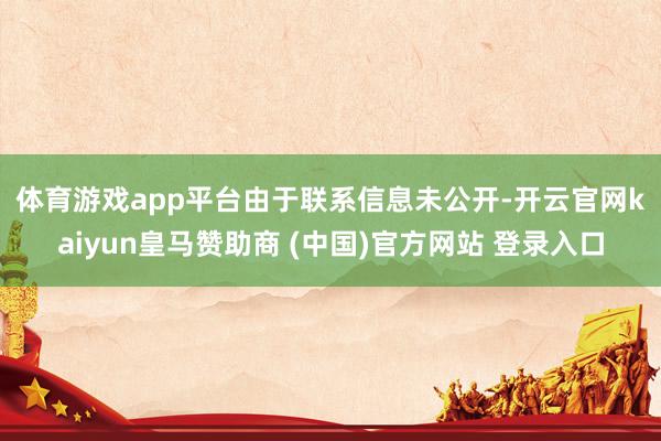 体育游戏app平台　　由于联系信息未公开-开云官网kaiyun皇马赞助商 (中国)官方网站 登录入口