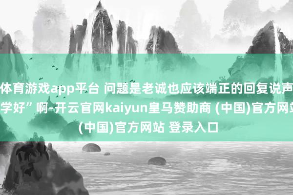体育游戏app平台 问题是老诚也应该端正的回复说声“同学早同学好”啊-开云官网kaiyun皇马赞助商 (中国)官方网站 登录入口