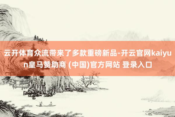 云开体育众流带来了多款重磅新品-开云官网kaiyun皇马赞助商 (中国)官方网站 登录入口