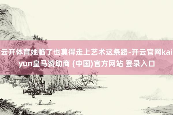 云开体育她临了也莫得走上艺术这条路-开云官网kaiyun皇马赞助商 (中国)官方网站 登录入口