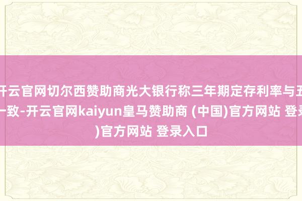 开云官网切尔西赞助商光大银行称三年期定存利率与五年期一致-开云官网kaiyun皇马赞助商 (中国)官方网站 登录入口