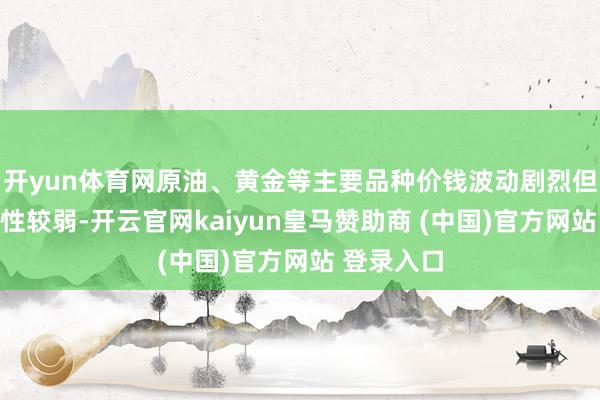 开yun体育网原油、黄金等主要品种价钱波动剧烈但趋势执续性较弱-开云官网kaiyun皇马赞助商 (中国)官方网站 登录入口