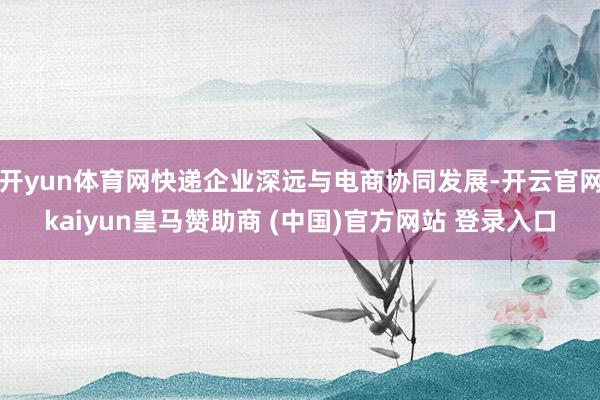 开yun体育网快递企业深远与电商协同发展-开云官网kaiyun皇马赞助商 (中国)官方网站 登录入口