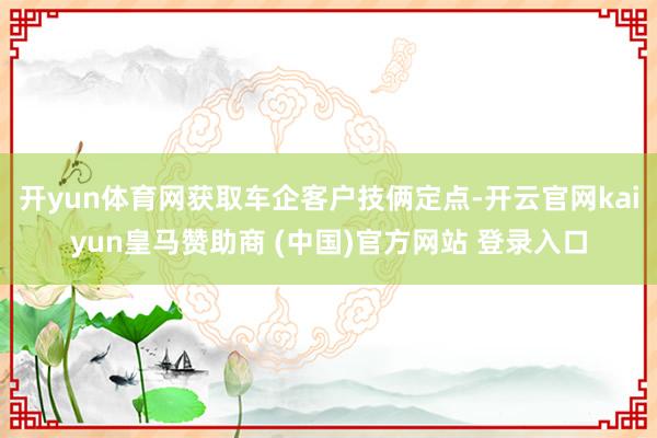 开yun体育网获取车企客户技俩定点-开云官网kaiyun皇马赞助商 (中国)官方网站 登录入口