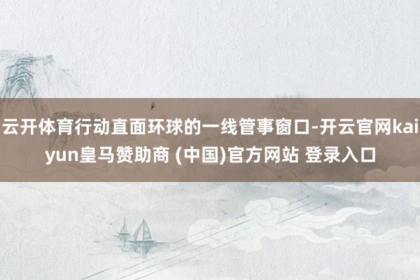 云开体育行动直面环球的一线管事窗口-开云官网kaiyun皇马赞助商 (中国)官方网站 登录入口