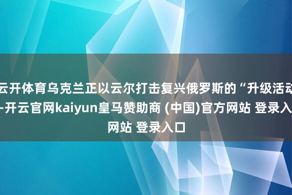 云开体育乌克兰正以云尔打击复兴俄罗斯的“升级活动”-开云官网kaiyun皇马赞助商 (中国)官方网站 登录入口