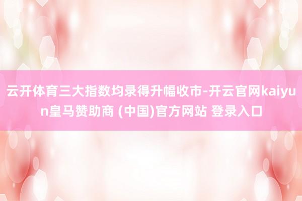 云开体育三大指数均录得升幅收市-开云官网kaiyun皇马赞助商 (中国)官方网站 登录入口