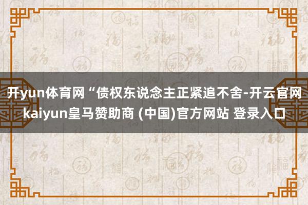 开yun体育网　　“债权东说念主正紧追不舍-开云官网kaiyun皇马赞助商 (中国)官方网站 登录入口
