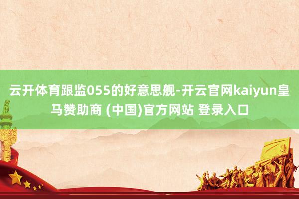 云开体育跟监055的好意思舰-开云官网kaiyun皇马赞助商 (中国)官方网站 登录入口