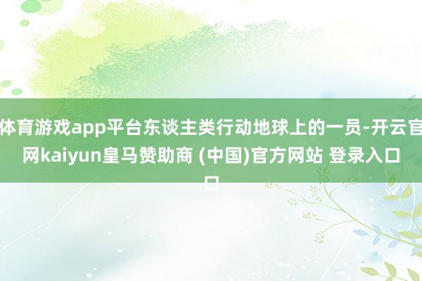 体育游戏app平台东谈主类行动地球上的一员-开云官网kaiyun皇马赞助商 (中国)官方网站 登录入口