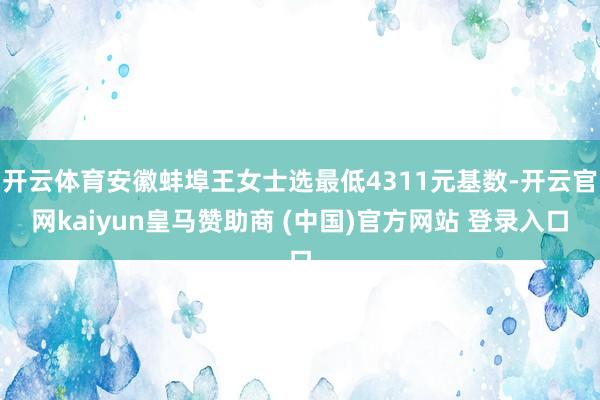 开云体育安徽蚌埠王女士选最低4311元基数-开云官网kaiyun皇马赞助商 (中国)官方网站 登录入口