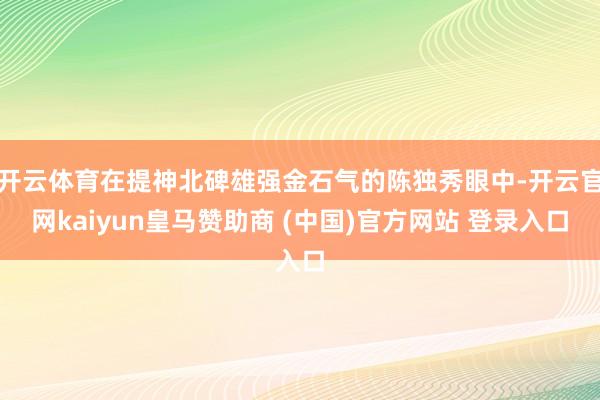 开云体育在提神北碑雄强金石气的陈独秀眼中-开云官网kaiyun皇马赞助商 (中国)官方网站 登录入口