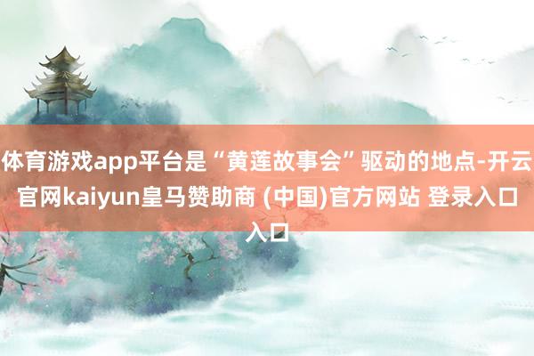 体育游戏app平台是“黄莲故事会”驱动的地点-开云官网kaiyun皇马赞助商 (中国)官方网站 登录入口