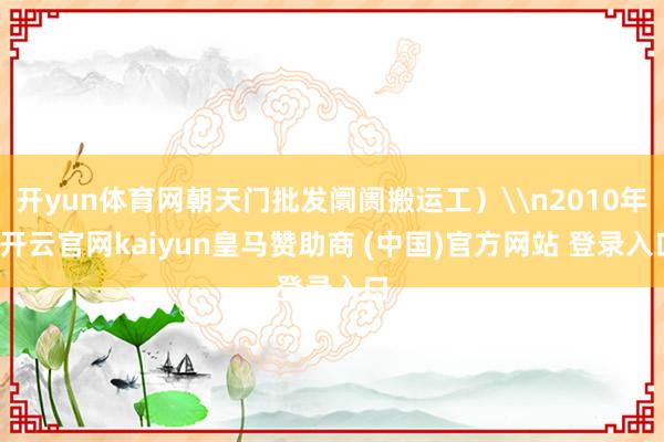 开yun体育网朝天门批发阛阓搬运工）\n2010年-开云官网kaiyun皇马赞助商 (中国)官方网站 登录入口