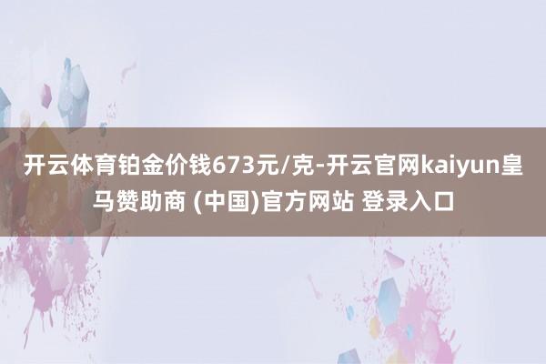 开云体育铂金价钱673元/克-开云官网kaiyun皇马赞助商 (中国)官方网站 登录入口