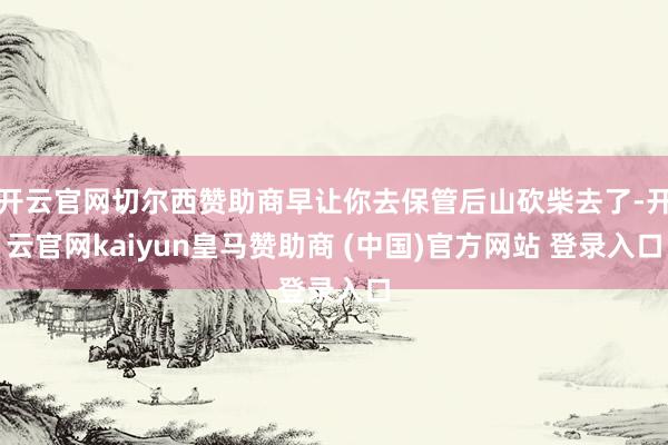 开云官网切尔西赞助商早让你去保管后山砍柴去了-开云官网kaiyun皇马赞助商 (中国)官方网站 登录入口