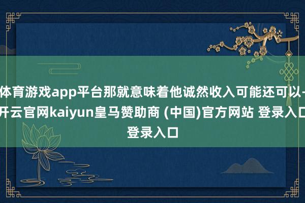 体育游戏app平台那就意味着他诚然收入可能还可以-开云官网kaiyun皇马赞助商 (中国)官方网站 登录入口