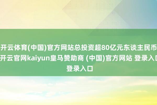 开云体育(中国)官方网站总投资超80亿元东谈主民币-开云官网kaiyun皇马赞助商 (中国)官方网站 登录入口