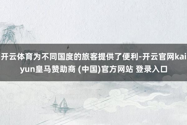 开云体育为不同国度的旅客提供了便利-开云官网kaiyun皇马赞助商 (中国)官方网站 登录入口
