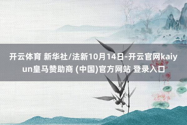 开云体育 新华社/法新10月14日-开云官网kaiyun皇马赞助商 (中国)官方网站 登录入口