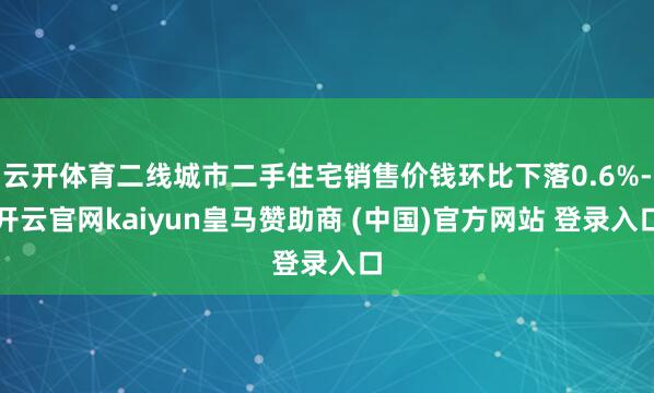 云开体育二线城市二手住宅销售价钱环比下落0.6%-开云官网kaiyun皇马赞助商 (中国)官方网站 登录入口