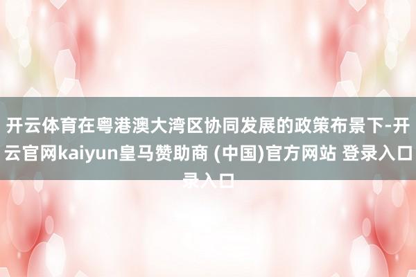 开云体育　　在粤港澳大湾区协同发展的政策布景下-开云官网kaiyun皇马赞助商 (中国)官方网站 登录入口